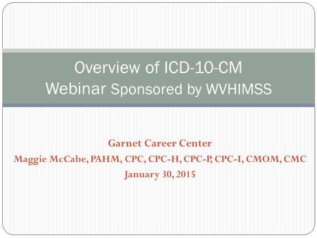 Garnet Career Center Maggie McCabe, PAHM, CPC, CPC-H, CPC-P, CPC-I, CMOM, CMC January 30, 2015 Overview of ICD-10-CM Webinar Sponsored by WVHIMSS.