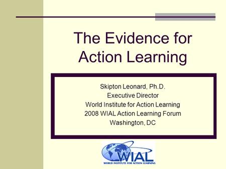 The Evidence for Action Learning Skipton Leonard, Ph.D. Executive Director World Institute for Action Learning 2008 WIAL Action Learning Forum Washington,