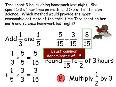 Tara spent 3 hours doing homework last night. She spent 1/3 of her time on math, and 1/5 of her time on science. Which method would provide the most reasonable.