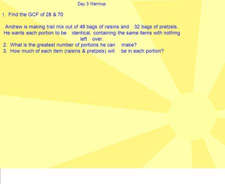 Day 3 Warmup 1. Find the GCF of 28 & 70 Andrew is making trail mix out of 48 bags of raisins and 32 bags of pretzels. He wants each portion to be identical,