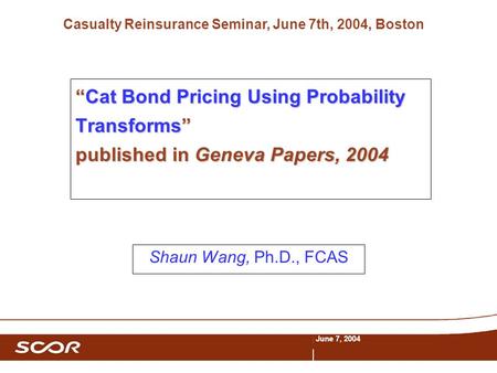 Casualty Reinsurance Seminar, June 7th, 2004, Boston June 7, 2004 “Cat Bond Pricing Using Probability Transforms” published in Geneva Papers, 2004 Shaun.