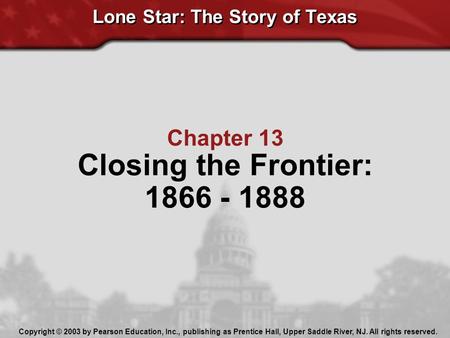 Lone Star: The Story of Texas Chapter 13 Closing the Frontier: 1866 - 1888 Copyright © 2003 by Pearson Education, Inc., publishing as Prentice Hall, Upper.