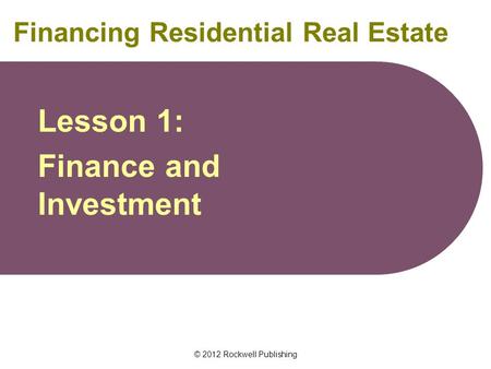 © 2012 Rockwell Publishing Financing Residential Real Estate Lesson 1: Finance and Investment.