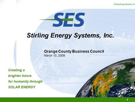 1 Stirling Energy Systems, Inc. SOLAR ENERGY Creating a brighter future for humanity through Orange County Business Council March 10, 2009.