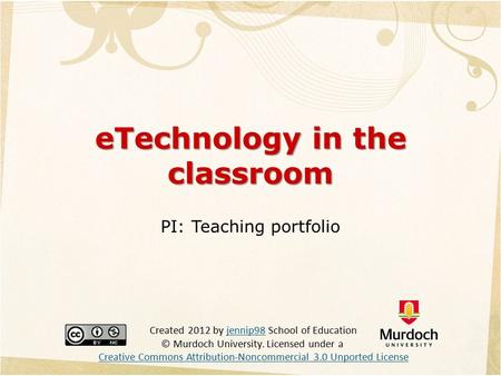 ETechnology in the classroom PI: Teaching portfolio Created 2012 by jennip98 School of Education © Murdoch University. Licensed under a Creative Commons.