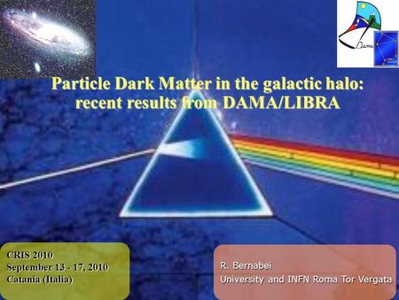 CRIS 2010 September 13 - 17, 2010 Catania (Italia) Particle Dark Matter in the galactic halo: recent results from DAMA/LIBRA R. Bernabei University and.