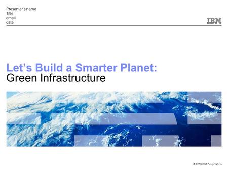 © 2009 IBM Corporation Presenter’s name Title email date Let’s Build a Smarter Planet: Green Infrastructure.