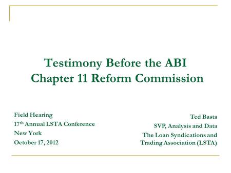 Testimony Before the ABI Chapter 11 Reform Commission Field Hearing 17 th Annual LSTA Conference New York October 17, 2012 Ted Basta SVP, Analysis and.