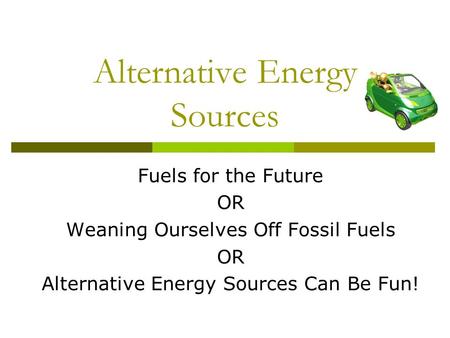 Alternative Energy Sources Fuels for the Future OR Weaning Ourselves Off Fossil Fuels OR Alternative Energy Sources Can Be Fun!