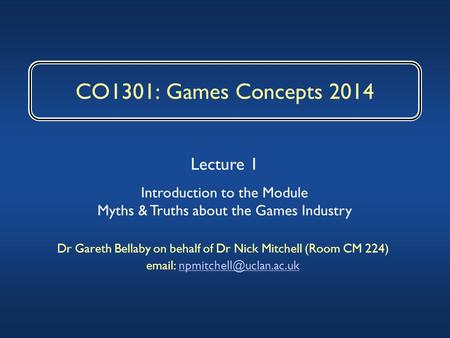 CO1301: Games Concepts 2014 Dr Gareth Bellaby on behalf of Dr Nick Mitchell (Room CM 224)   Lecture 1.