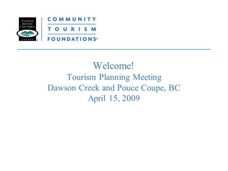 Welcome! Tourism Planning Meeting Dawson Creek and Pouce Coupe, BC April 15, 2009.