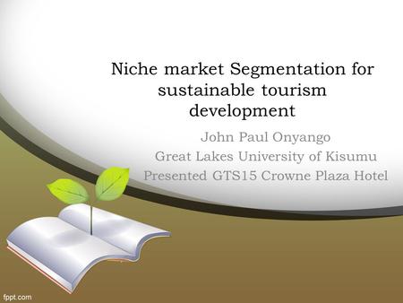 Niche market Segmentation for sustainable tourism development John Paul Onyango Great Lakes University of Kisumu Presented GTS15 Crowne Plaza Hotel.