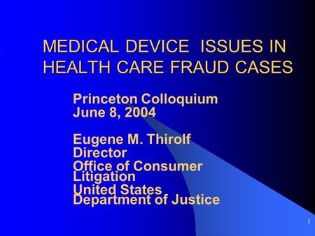 1 MEDICAL DEVICE ISSUES IN HEALTH CARE FRAUD CASES Princeton Colloquium June 8, 2004 Eugene M. Thirolf Director Office of Consumer Litigation United States.