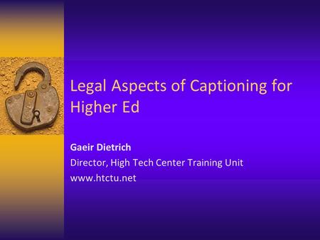 Legal Aspects of Captioning for Higher Ed Gaeir Dietrich Director, High Tech Center Training Unit www.htctu.net.