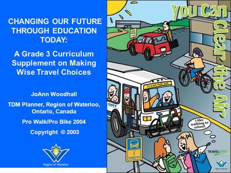 CHANGING OUR FUTURE THROUGH EDUCATION TODAY: A Grade 3 Curriculum Supplement on Making Wise Travel Choices JoAnn Woodhall TDM Planner, Region of Waterloo,