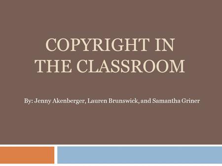 COPYRIGHT IN THE CLASSROOM By: Jenny Akenberger, Lauren Brunswick, and Samantha Griner.