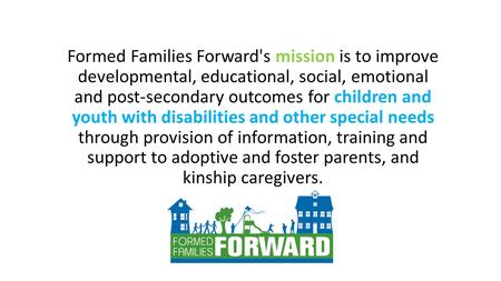 Formed Families Forward's mission is to improve developmental, educational, social, emotional and post-secondary outcomes for children and youth with disabilities.