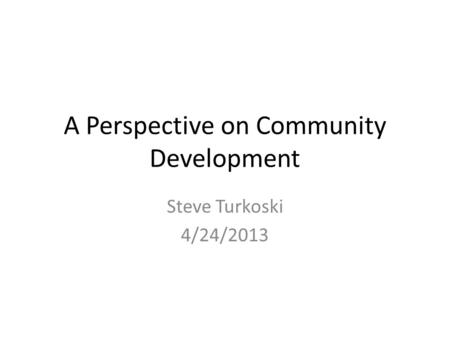 A Perspective on Community Development Steve Turkoski 4/24/2013.