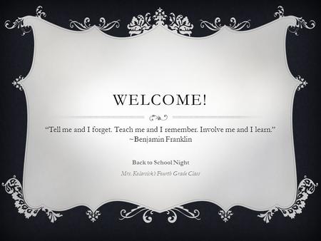 WELCOME! Back to School Night Mrs. Kolarsick’s Fourth Grade Class “Tell me and I forget. Teach me and I remember. Involve me and I learn.” ~Benjamin Franklin.