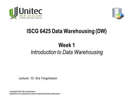 Copyright© 2014, Sira Yongchareon Department of Computing, Faculty of Creative Industries and Business Lecturer : Dr. Sira Yongchareon ISCG 6425 Data Warehousing.