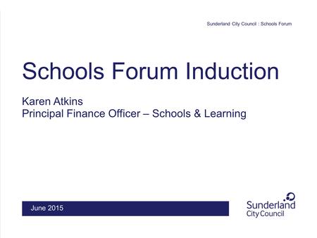 Sunderland City Council : Schools Forum Schools Forum Induction Karen Atkins Principal Finance Officer – Schools & Learning June 2015.