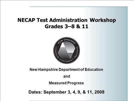 NECAP Test Administration Workshop Grades 3–8 & 11 Dates: September 3, 4, 9, & 11, 2008 New Hampshire Department of Education and Measured Progress.