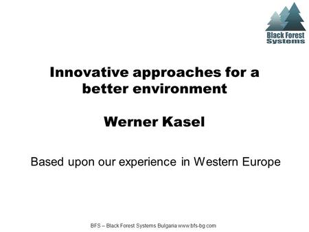 BFS – Black Forest Systems Bulgaria www.bfs-bg.com Innovative approaches for a better environment Werner Kasel Based upon our experience in Western Europe.