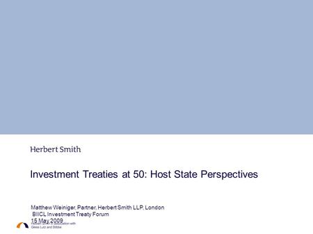 Investment Treaties at 50: Host State Perspectives Matthew Weiniger, Partner, Herbert Smith LLP, London BIICL Investment Treaty Forum 15 May 2009.