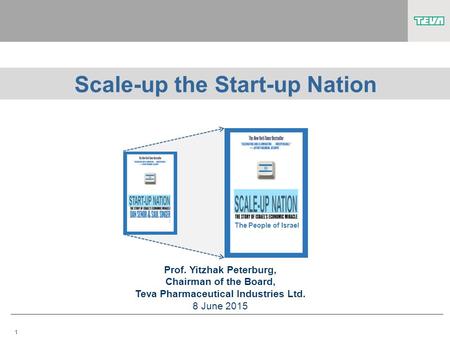 1 Scale-up the Start-up Nation Prof. Yitzhak Peterburg, Chairman of the Board, Teva Pharmaceutical Industries Ltd. 8 June 2015 The People of Israel.