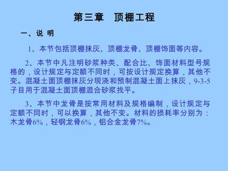 第三章 顶棚工程 一、说 明 1 、本节包括顶棚抹灰、顶棚龙骨、顶棚饰面等内容。 2 、本节中凡注明砂浆种类、配合比、饰面材料型号规 格的，设计规定与定额不同时，可按设计规定换算，其他不 变。混凝土面顶棚抹灰分现浇和预制混凝土面上抹灰， 9-3-5 子目用于混凝土面顶棚混合砂浆找平。 3 、本节中龙骨是按常用材料及规格编制，设计规定与.