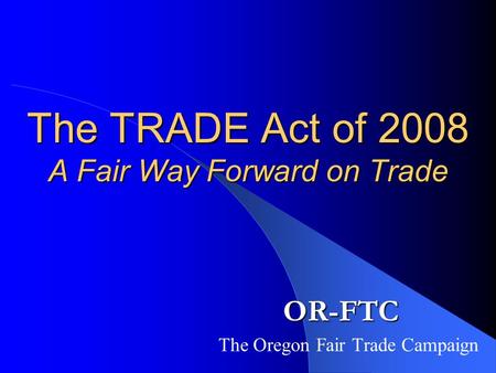 The TRADE Act of 2008 A Fair Way Forward on Trade OR-FTC The Oregon Fair Trade Campaign.