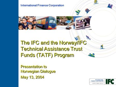 The IFC and the Norway/IFC Technical Assistance Trust Funds (TATF) Program Presentation to Norwegian Dialogue May 13, 2004 International Finance Corporation.