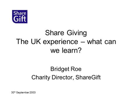 30 th September 2003 Share Giving The UK experience – what can we learn? Bridget Roe Charity Director, ShareGift.