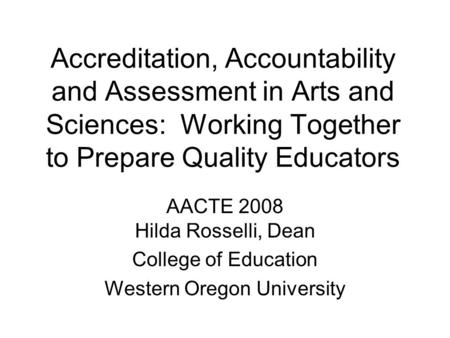 Accreditation, Accountability and Assessment in Arts and Sciences: Working Together to Prepare Quality Educators AACTE 2008 Hilda Rosselli, Dean College.