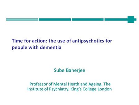 Time for action: the use of antipsychotics for people with dementia Sube Banerjee Professor of Mental Heath and Ageing, The Institute of Psychiatry, King’s.