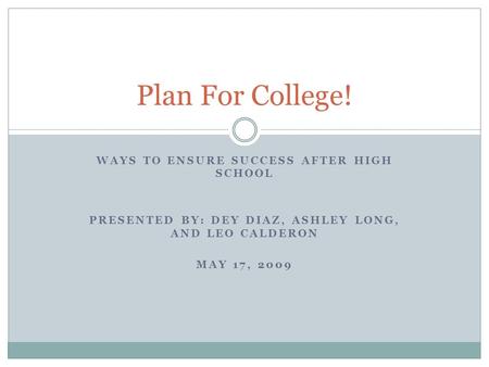 WAYS TO ENSURE SUCCESS AFTER HIGH SCHOOL PRESENTED BY: DEY DIAZ, ASHLEY LONG, AND LEO CALDERON MAY 17, 2009 Plan For College!