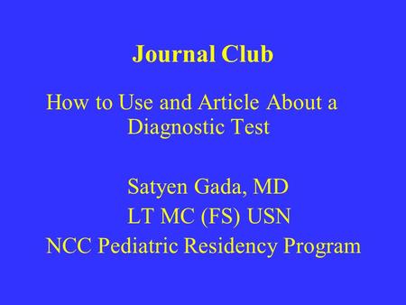 Journal Club How to Use and Article About a Diagnostic Test Satyen Gada, MD LT MC (FS) USN NCC Pediatric Residency Program.