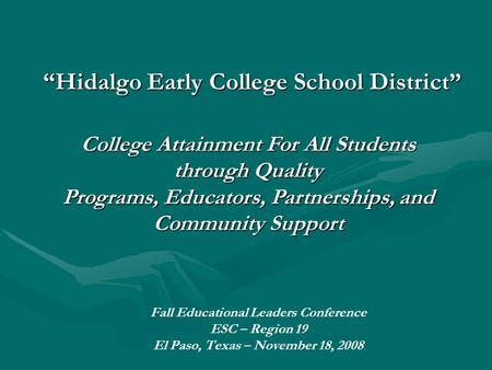 “Hidalgo Early College School District” Fall Educational Leaders Conference ESC – Region 19 El Paso, Texas – November 18, 2008 College Attainment For All.