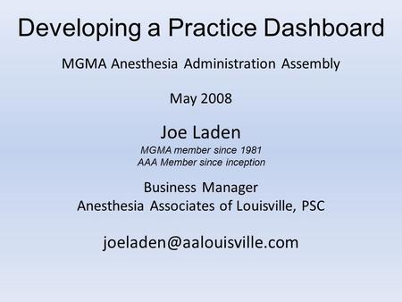 Developing a Practice Dashboard MGMA Anesthesia Administration Assembly May 2008 Joe Laden MGMA member since 1981 AAA Member since inception Business Manager.