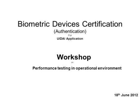 Biometric Devices Certification (Authentication) For UIDAI Application Workshop on Performance testing in operational environment 18 th June 2012.