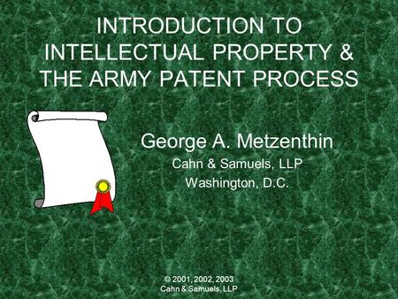 © 2001, 2002, 2003 Cahn & Samuels, LLP INTRODUCTION TO INTELLECTUAL PROPERTY & THE ARMY PATENT PROCESS George A. Metzenthin Cahn & Samuels, LLP Washington,