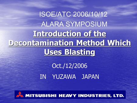 Introduction of the Decontamination Method Which Uses Blasting ISOE/ATC 2006/10/12 ALARA SYMPOSIUM Oct./12/2006 IN YUZAWA JAPAN.