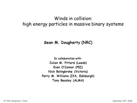 September 28 th, 20068 th EVN Symposium, Torun Winds in collision: high energy particles in massive binary systems Sean M. Dougherty (NRC) In collaboration.