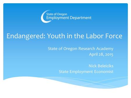 Endangered: Youth in the Labor Force State of Oregon Research Academy April 28, 2015 Nick Beleiciks State Employment Economist.