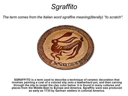 Sgraffito SGRAFFITO is a term used to describe a technique of ceramic decoration that involves painting a coat of a colored slip onto a leatherhard pot,