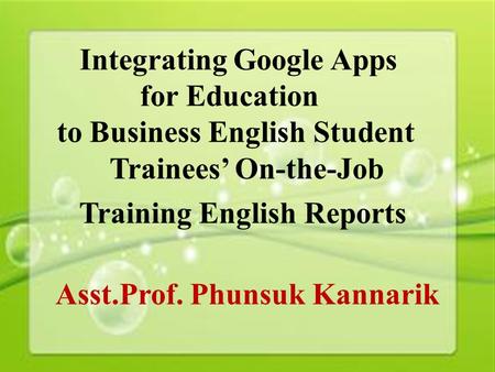 1 Integrating Google Apps for Education to Business English Student Trainees’ On-the-Job Training English Reports Asst.Prof. Phunsuk Kannarik.