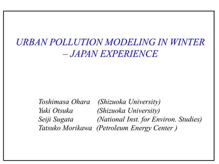 URBAN POLLUTION MODELING IN WINTER – JAPAN EXPERIENCE Toshimasa Ohara (Shizuoka University) Yuki Otsuka (Shizuoka University) Seiji Sugata (National Inst.