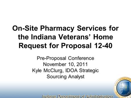 On-Site Pharmacy Services for the Indiana Veterans’ Home Request for Proposal 12-40 Pre-Proposal Conference November 10, 2011 Kyle McClurg, IDOA Strategic.