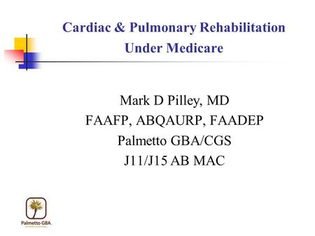 Cardiac & Pulmonary Rehabilitation Under Medicare Mark D Pilley, MD FAAFP, ABQAURP, FAADEP Palmetto GBA/CGS J11/J15 AB MAC.