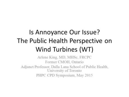 Is Annoyance Our Issue? The Public Health Perspective on Wind Turbines (WT) Arlene King, MD, MHSc, FRCPC Former CMOH, Ontario Adjunct Professor, Dalla.